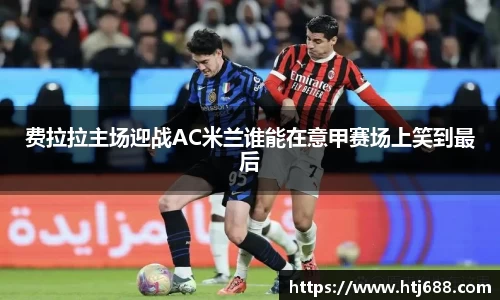 费拉拉主场迎战AC米兰谁能在意甲赛场上笑到最后